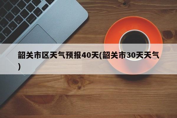 韶关市区天气预报40天(韶关市30天天气)